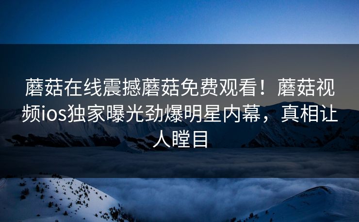 蘑菇在线震撼蘑菇免费观看！蘑菇视频ios独家曝光劲爆明星内幕，真相让人瞠目