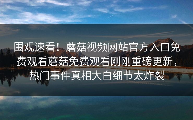 围观速看！蘑菇视频网站官方入口免费观看蘑菇免费观看刚刚重磅更新，热门事件真相大白细节太炸裂
