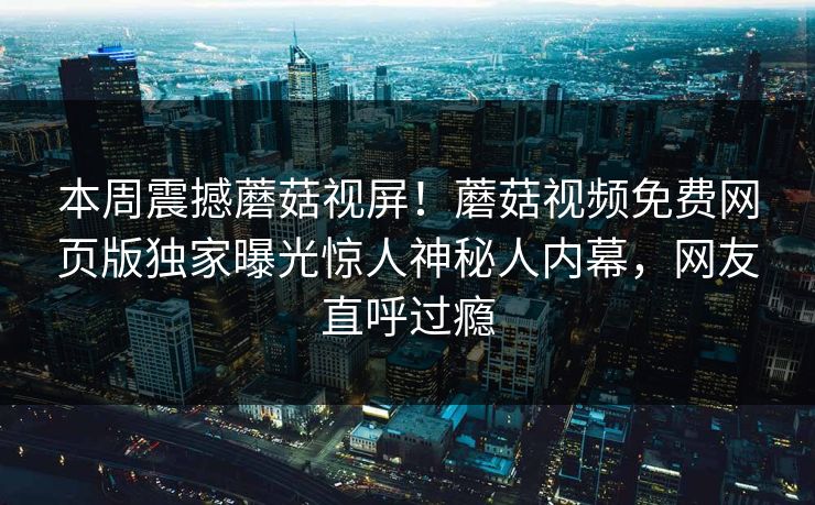 本周震撼蘑菇视屏！蘑菇视频免费网页版独家曝光惊人神秘人内幕，网友直呼过瘾