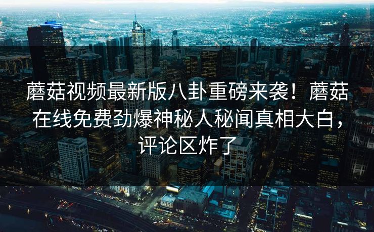 蘑菇视频最新版八卦重磅来袭！蘑菇在线免费劲爆神秘人秘闻真相大白，评论区炸了