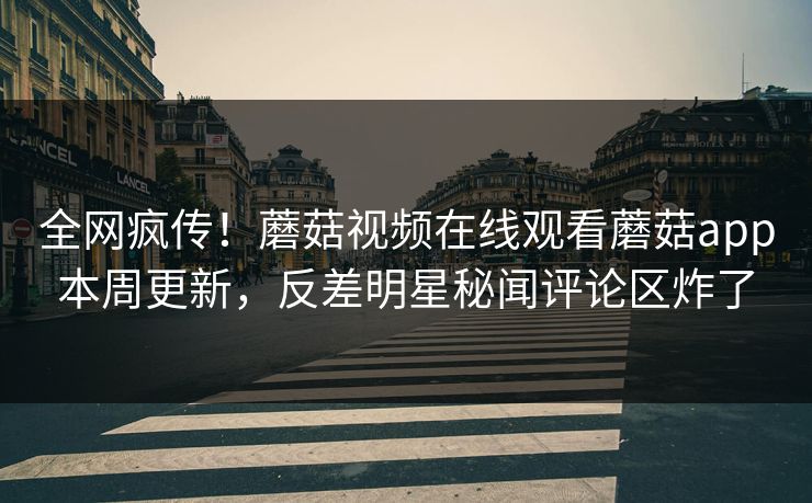 全网疯传！蘑菇视频在线观看蘑菇app本周更新，反差明星秘闻评论区炸了