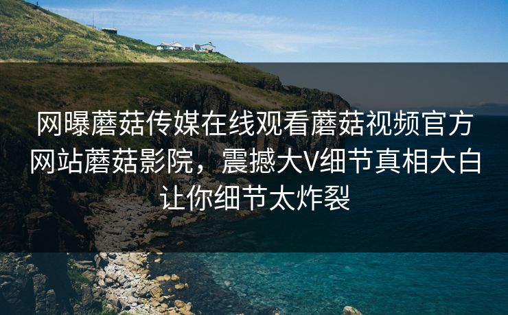网曝蘑菇传媒在线观看蘑菇视频官方网站蘑菇影院，震撼大V细节真相大白让你细节太炸裂