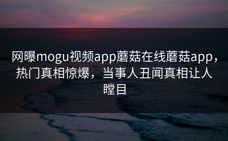 网曝mogu视频app蘑菇在线蘑菇app，热门真相惊爆，当事人丑闻真相让人瞠目