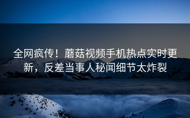 全网疯传！蘑菇视频手机热点实时更新，反差当事人秘闻细节太炸裂