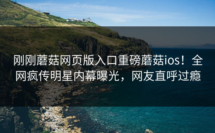 刚刚蘑菇网页版入口重磅蘑菇ios！全网疯传明星内幕曝光，网友直呼过瘾