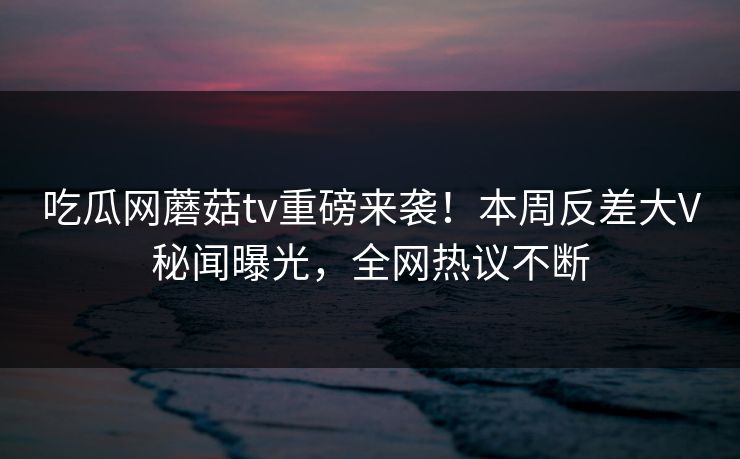 吃瓜网蘑菇tv重磅来袭！本周反差大V秘闻曝光，全网热议不断