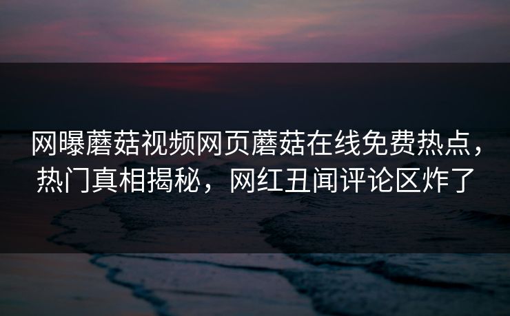网曝蘑菇视频网页蘑菇在线免费热点，热门真相揭秘，网红丑闻评论区炸了