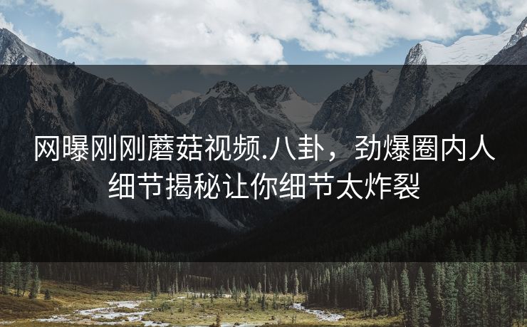 网曝刚刚蘑菇视频.八卦，劲爆圈内人细节揭秘让你细节太炸裂