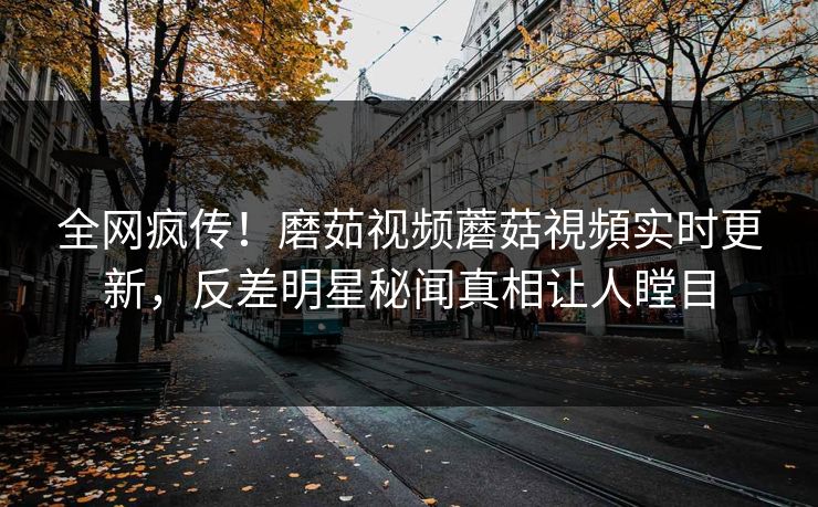 全网疯传！磨茹视频蘑菇視頻实时更新，反差明星秘闻真相让人瞠目