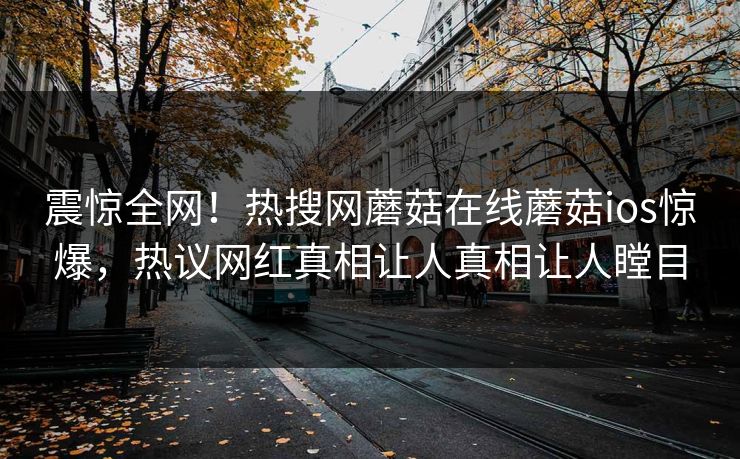 震惊全网！热搜网蘑菇在线蘑菇ios惊爆，热议网红真相让人真相让人瞠目