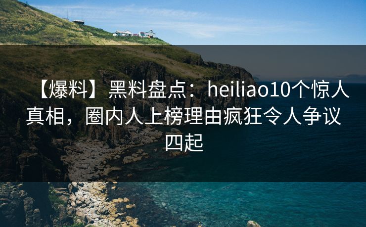 【爆料】黑料盘点：heiliao10个惊人真相，圈内人上榜理由疯狂令人争议四起
