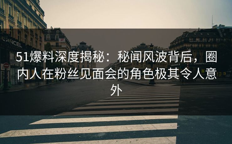 51爆料深度揭秘：秘闻风波背后，圈内人在粉丝见面会的角色极其令人意外