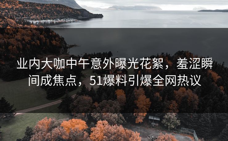 业内大咖中午意外曝光花絮，羞涩瞬间成焦点，51爆料引爆全网热议