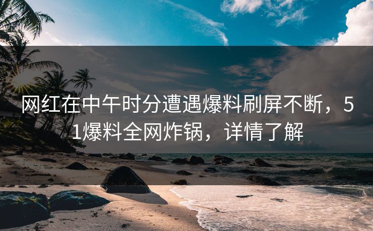 网红在中午时分遭遇爆料刷屏不断，51爆料全网炸锅，详情了解