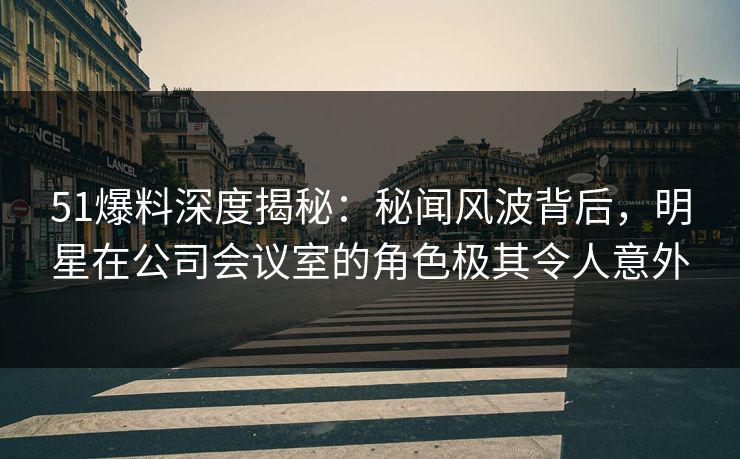 51爆料深度揭秘：秘闻风波背后，明星在公司会议室的角色极其令人意外
