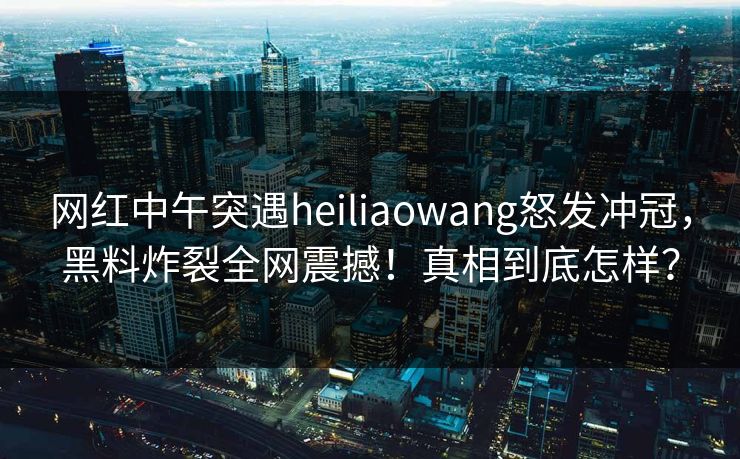 网红中午突遇heiliaowang怒发冲冠，黑料炸裂全网震撼！真相到底怎样？