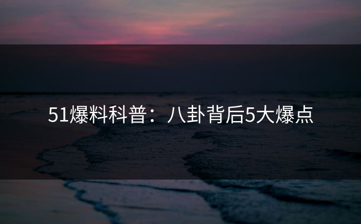 51爆料科普：八卦背后5大爆点