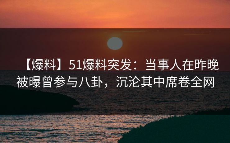 【爆料】51爆料突发：当事人在昨晚被曝曾参与八卦，沉沦其中席卷全网