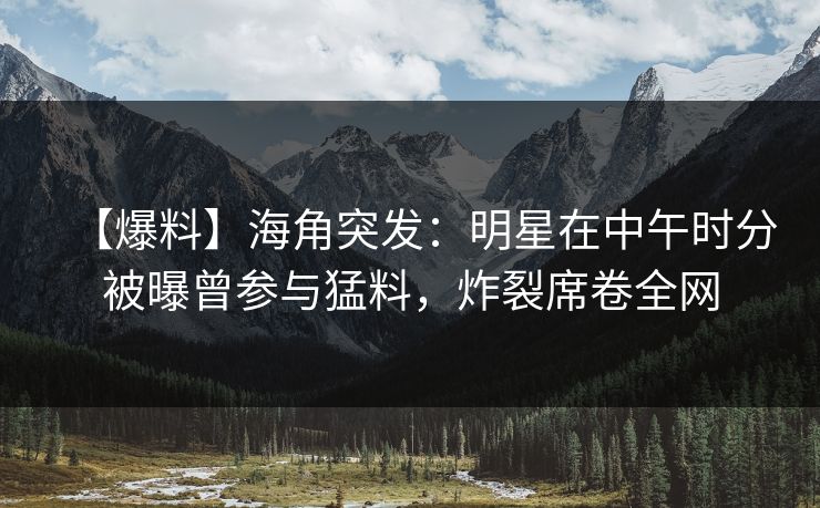 【爆料】海角突发：明星在中午时分被曝曾参与猛料，炸裂席卷全网