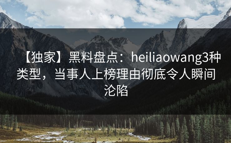 【独家】黑料盘点：heiliaowang3种类型，当事人上榜理由彻底令人瞬间沦陷