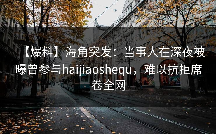 【爆料】海角突发：当事人在深夜被曝曾参与haijiaoshequ，难以抗拒席卷全网