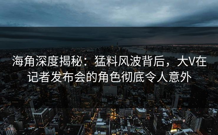 海角深度揭秘：猛料风波背后，大V在记者发布会的角色彻底令人意外