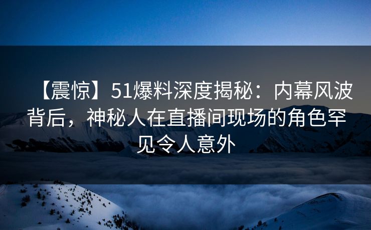 【震惊】51爆料深度揭秘：内幕风波背后，神秘人在直播间现场的角色罕见令人意外