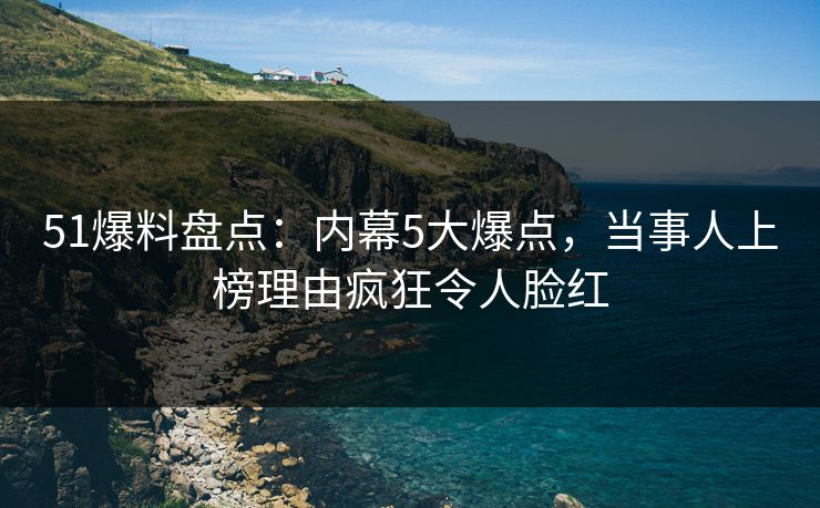 51爆料盘点：内幕5大爆点，当事人上榜理由疯狂令人脸红