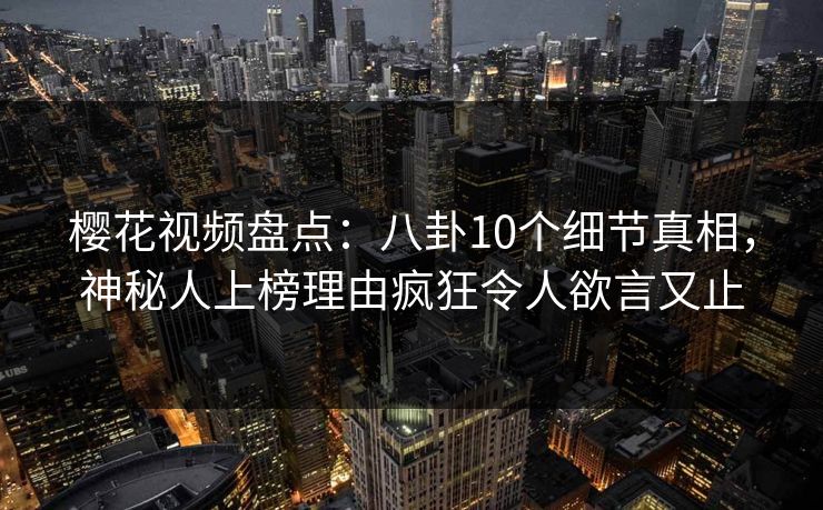 樱花视频盘点：八卦10个细节真相，神秘人上榜理由疯狂令人欲言又止