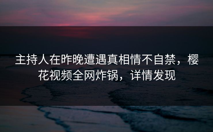 主持人在昨晚遭遇真相情不自禁，樱花视频全网炸锅，详情发现
