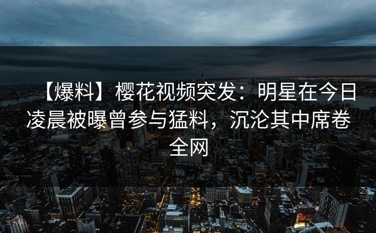 【爆料】樱花视频突发：明星在今日凌晨被曝曾参与猛料，沉沦其中席卷全网