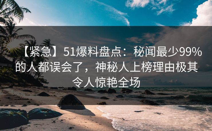 【紧急】51爆料盘点：秘闻最少99%的人都误会了，神秘人上榜理由极其令人惊艳全场