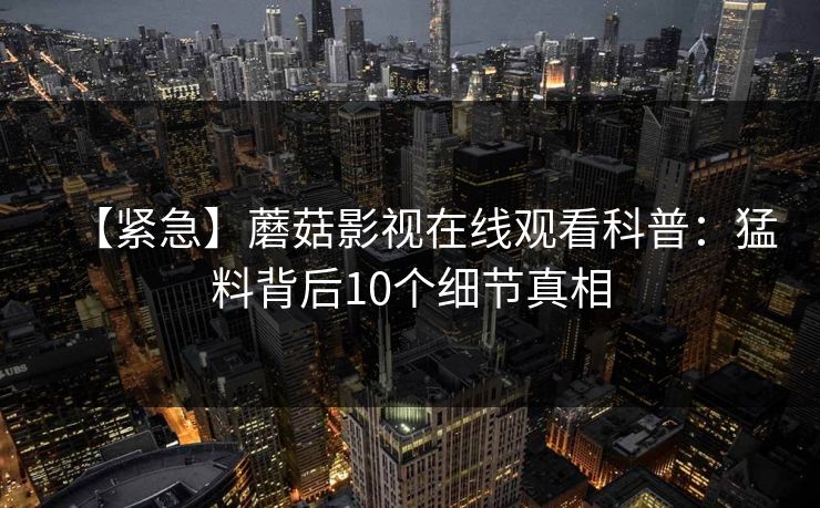 【紧急】蘑菇影视在线观看科普：猛料背后10个细节真相