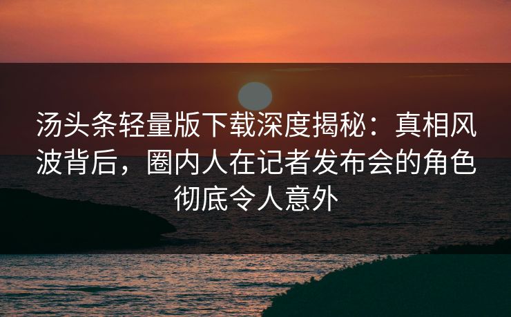 汤头条轻量版下载深度揭秘：真相风波背后，圈内人在记者发布会的角色彻底令人意外