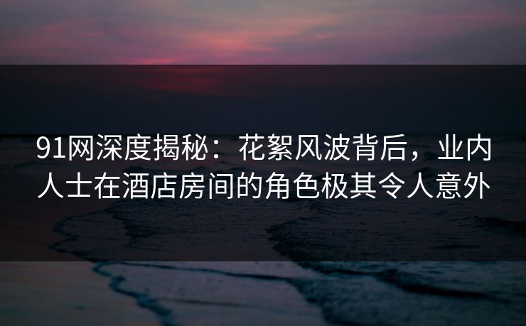 91网深度揭秘：花絮风波背后，业内人士在酒店房间的角色极其令人意外