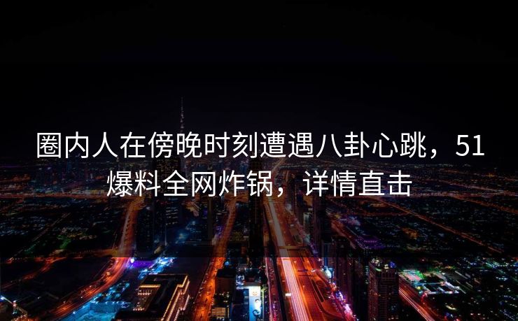圈内人在傍晚时刻遭遇八卦心跳，51爆料全网炸锅，详情直击