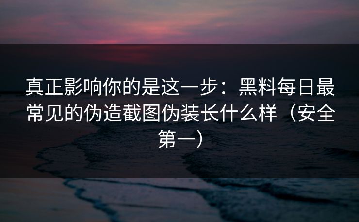 真正影响你的是这一步：黑料每日最常见的伪造截图伪装长什么样（安全第一）
